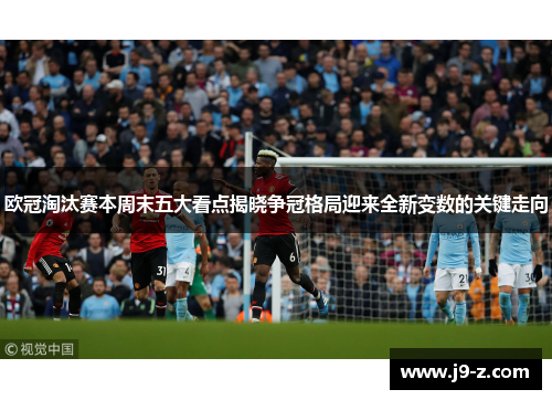 欧冠淘汰赛本周末五大看点揭晓争冠格局迎来全新变数的关键走向