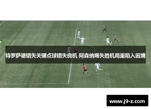 特罗萨德错失关键点球错失良机 阿森纳痛失胜机局面陷入困境