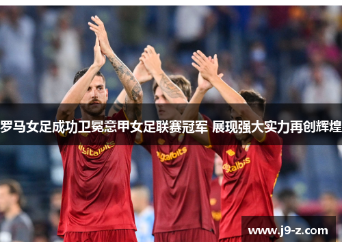 罗马女足成功卫冕意甲女足联赛冠军 展现强大实力再创辉煌