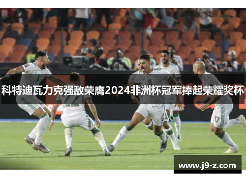 科特迪瓦力克强敌荣膺2024非洲杯冠军捧起荣耀奖杯